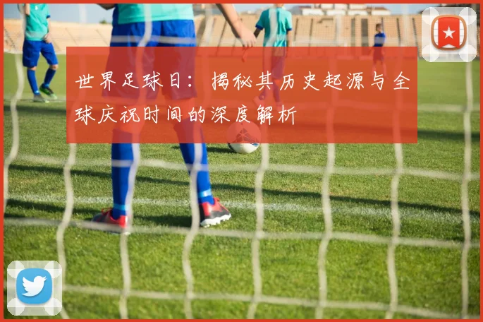 世界足球日：揭秘其历史起源与全球庆祝时间的深度解析
