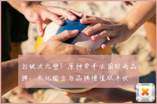 打破次元壁！原神牵手法国时尚品牌，文化输出与品牌增值双丰收