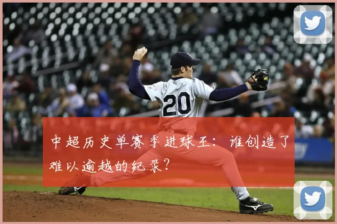 中超历史单赛季进球王：谁创造了难以逾越的纪录？