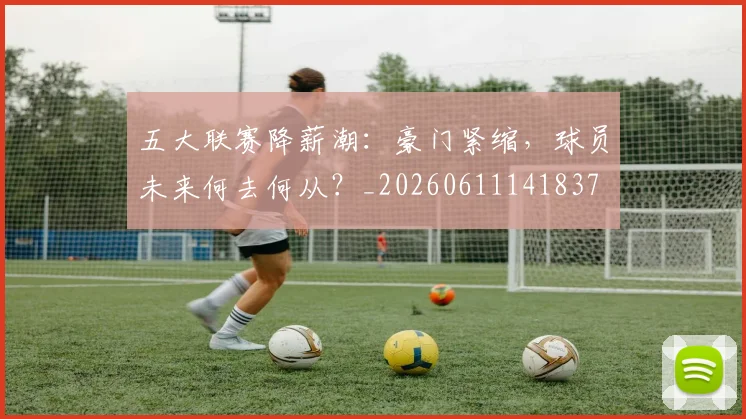 五大联赛降薪潮：豪门紧缩，球员未来何去何从？_20260611141837