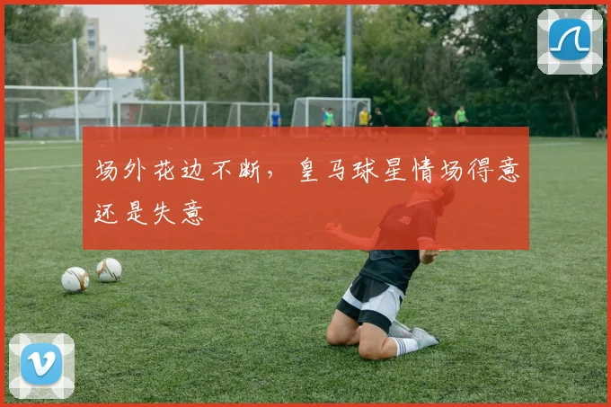 场外花边不断，皇马球星情场得意还是失意