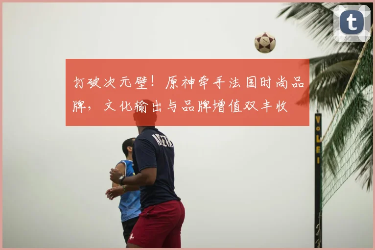 打破次元壁！原神牵手法国时尚品牌，文化输出与品牌增值双丰收