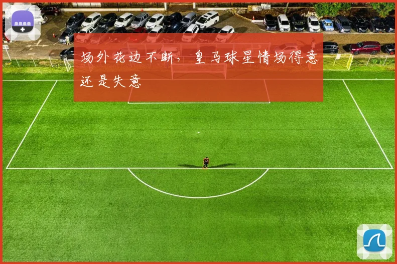 场外花边不断，皇马球星情场得意还是失意