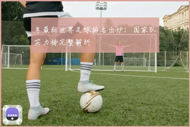年最新世界足球排名出炉：国家队实力榜完整解析