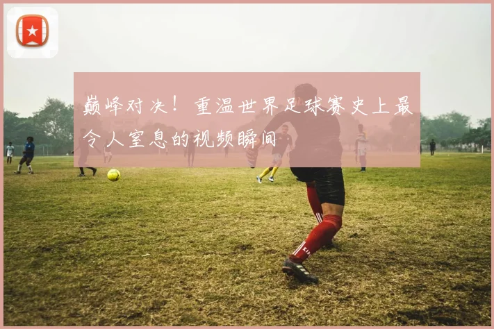 巅峰对决!重温世界足球赛史上最令人窒息的视频瞬间
