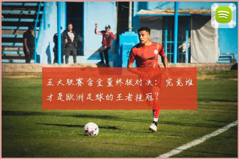 五大联赛含金量终极对决：究竟谁才是欧洲足球的王者桂冠？