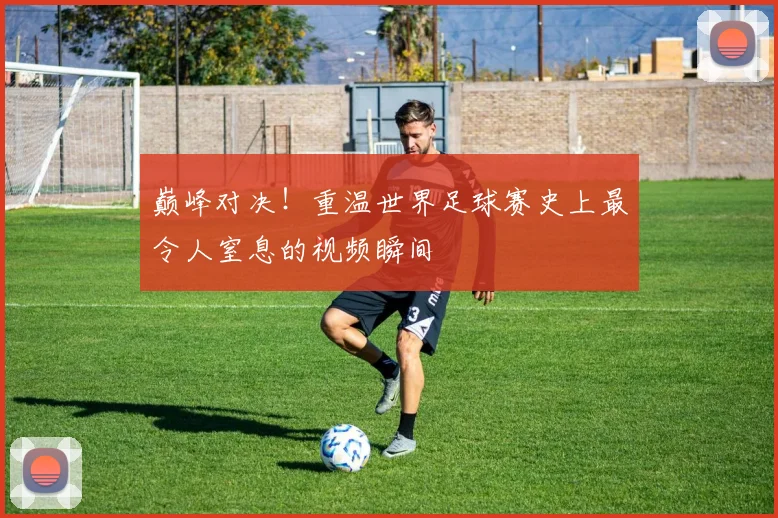 巅峰对决！重温世界足球赛史上最令人窒息的视频瞬间