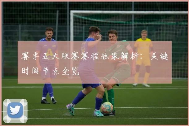赛季五大联赛赛程独家解析：关键时间节点全览